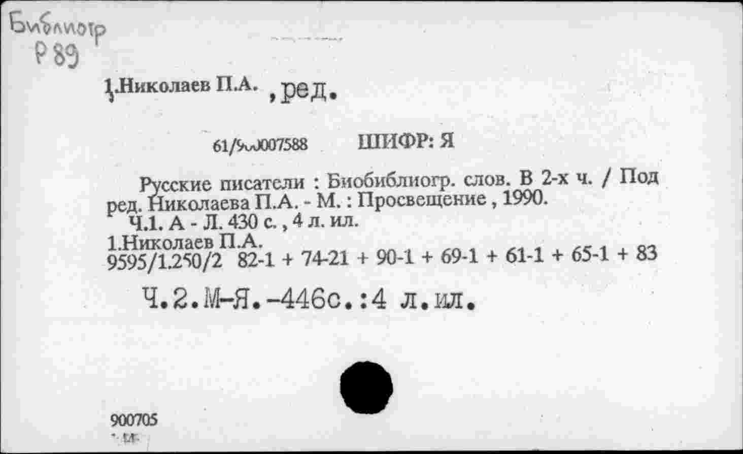 ﻿Р8Э
^.Николаев П.А. ,рбД
61/9и0007588 ШИФР: Я
Русские писатели : Биобиблиогр. слов. В 2-х ч. / Под ред. Николаева П.А. - М.: Просвещение, 1990.
4.1. А - Л. 430 с., 4 л. ил.
9595/1.250/2 82-1 + 74-21 + 90-1 + 69-1 + 61-1 + 65-1 + 83
Ч.2.М-Я.-446с.:4 л.ил.
900705
' !Л-